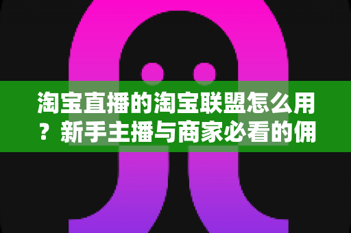 淘宝直播的淘宝联盟怎么用？新手主播与商家必看的佣金变现实战全攻略