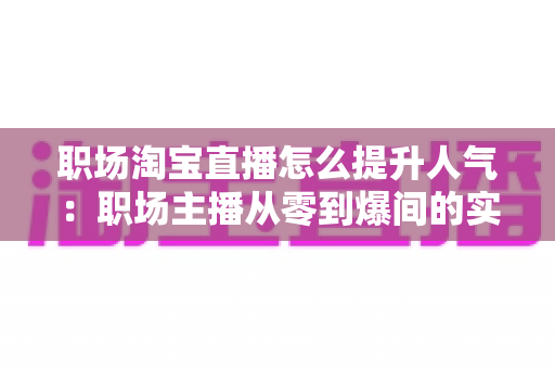 职场淘宝直播怎么提升人气:职场主播从零到爆间的实战涨人气全攻略 职场淘宝直播怎么提升人气:职场主播从零到爆间的实战涨人气全攻略
