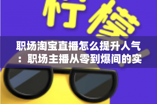 职场淘宝直播怎么提升人气：职场主播从零到爆间的实战涨人气全攻略