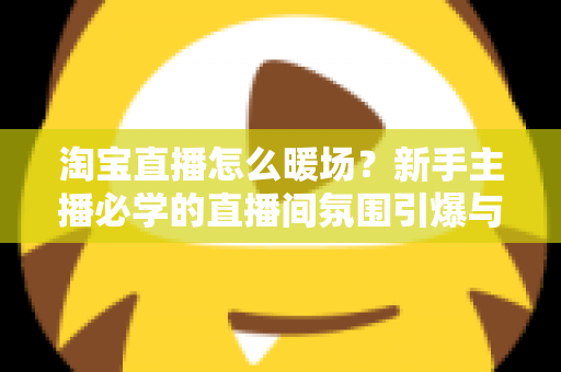 淘宝直播怎么暖场？新手主播必学的直播间氛围引爆与人气提升实战指南