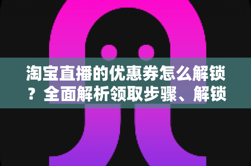 淘宝直播的优惠券怎么解锁？全面解析领取步骤、解锁条件与实用技巧