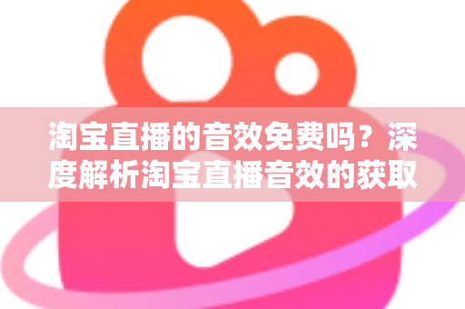 淘宝直播的音效免费吗？深度解析淘宝直播音效的获取途径、费用与使用技巧