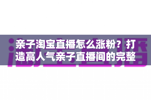亲子淘宝直播怎么涨粉？打造高人气亲子直播间的完整实战指南
