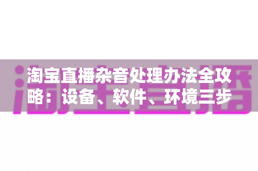 淘宝直播杂音处理办法全攻略：设备、软件、环境三步打造清晰直播间