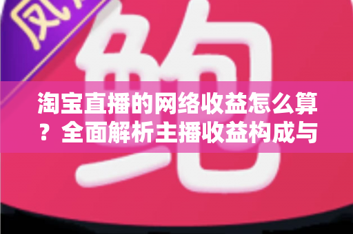 淘宝直播的网络收益怎么算？全面解析主播收益构成与计算方法