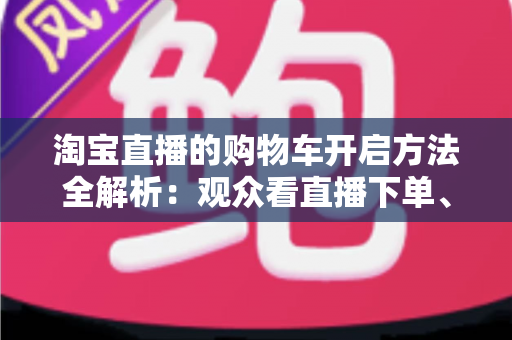 淘宝直播的购物车开启方法全解析：观众看直播下单、主播挂车带货一步到位