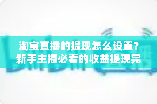 淘宝直播的提现怎么设置？新手主播必看的收益提现完整操作指南与避坑技巧