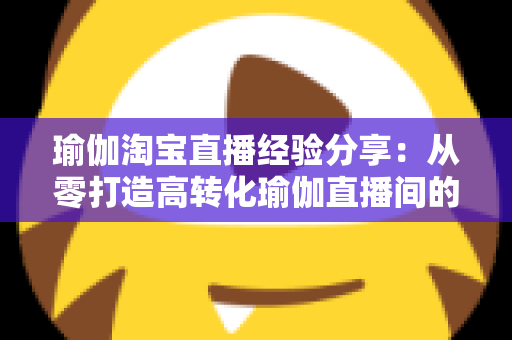 瑜伽淘宝直播经验分享：从零打造高转化瑜伽直播间的实战运营指南
