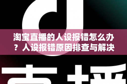 淘宝直播的人设报错怎么办？人设报错原因排查与解决方法全攻略