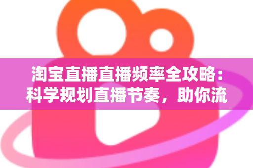 淘宝直播直播频率全攻略：科学规划直播节奏，助你流量销量双提升
