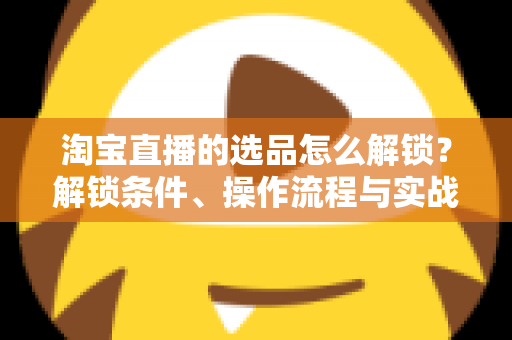 淘宝直播的选品怎么解锁？解锁条件、操作流程与实战选品方法全解析