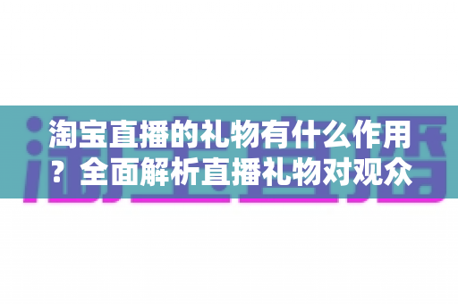 淘宝直播的礼物有什么作用？全面解析直播礼物对观众、主播与商家的多重价值