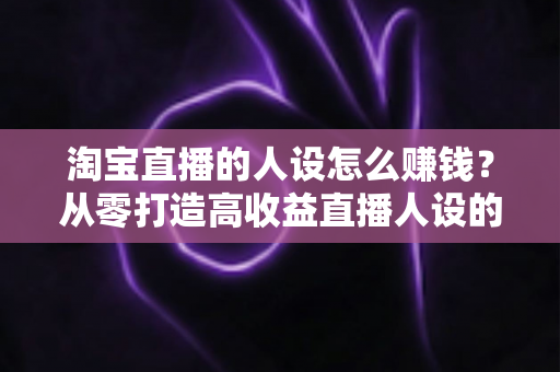 淘宝直播的人设怎么赚钱？从零打造高收益直播人设的完整指南
