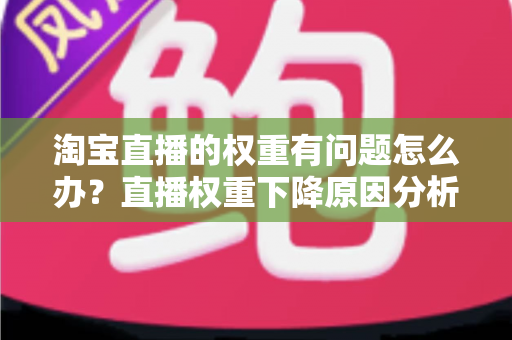淘宝直播的权重有问题怎么办？直播权重下降原因分析与实用提升方案全攻略