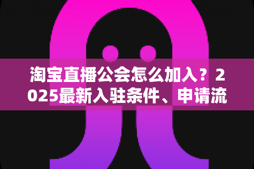 淘宝直播公会怎么加入？2025最新入驻条件、申请流程与运营避坑全攻略