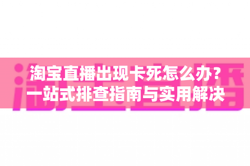 淘宝直播出现卡死怎么办？一站式排查指南与实用解决技巧大全