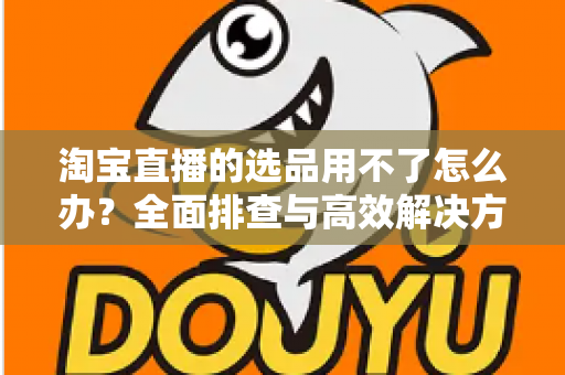 淘宝直播的选品用不了怎么办？全面排查与高效解决方案指南