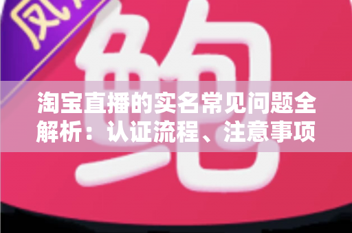 淘宝直播的实名常见问题全解析:认证流程、注意事项与疑难解答一文读懂 淘宝直播的实名常见问题全解析:认证流程、注意事项与疑难解答一文读懂