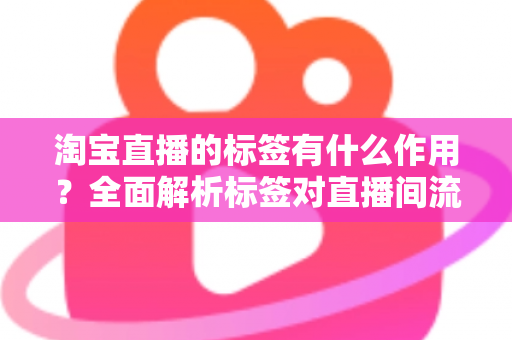 淘宝直播的标签有什么作用？全面解析标签对直播间流量与转化的核心价值