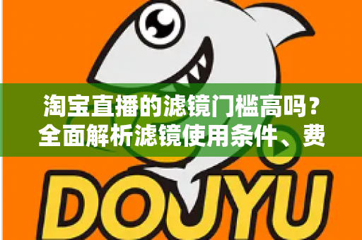 淘宝直播的滤镜门槛高吗?全面解析滤镜使用条件、费用与新手开播实战指南 淘宝直播的滤镜门槛高吗?全面解析滤镜使用条件、费用与新手开播实战指南