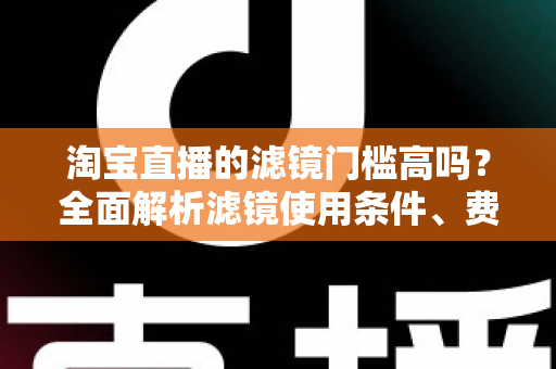 淘宝直播的滤镜门槛高吗？全面解析滤镜使用条件、费用与新手开播实战指南