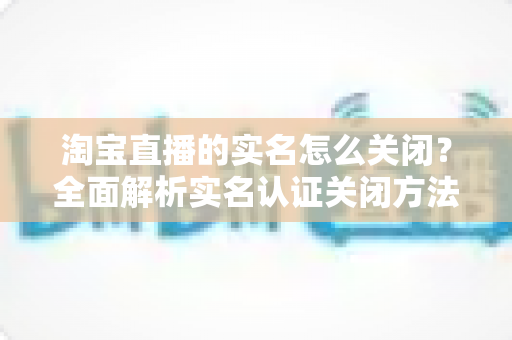 淘宝直播的实名怎么关闭?全面解析实名认证关闭方法、操作步骤与常见问题 淘宝直播的实名怎么关闭?全面解析实名认证关闭方法、操作步骤与常见问题