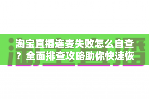 淘宝直播连麦失败怎么自查?全面排查攻略助你快速恢复连麦功能 淘宝直播连麦失败怎么自查?全面排查攻略助你快速恢复连麦功能