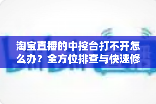 淘宝直播的中控台打不开怎么办？全方位排查与快速修复指南