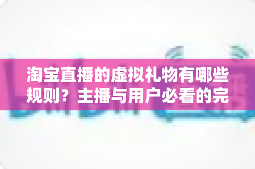 淘宝直播的虚拟礼物有哪些规则？主播与用户必看的完整规则解析指南