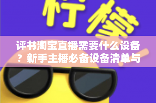 评书淘宝直播需要什么设备？新手主播必备设备清单与全流程选购指南
