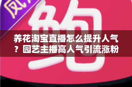 养花淘宝直播怎么提升人气?园艺主播高人气引流涨粉实战全攻略 养花淘宝直播怎么提升人气?园艺主播高人气引流涨粉实战全攻略