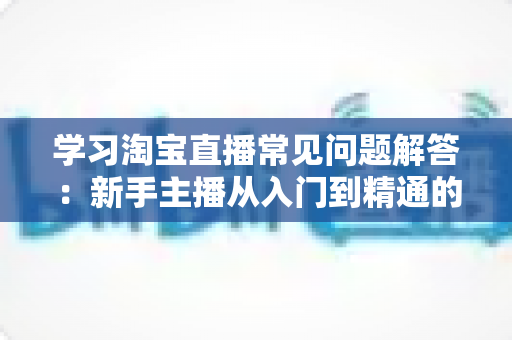 学习淘宝直播常见问题解答：新手主播从入门到精通的实战指南