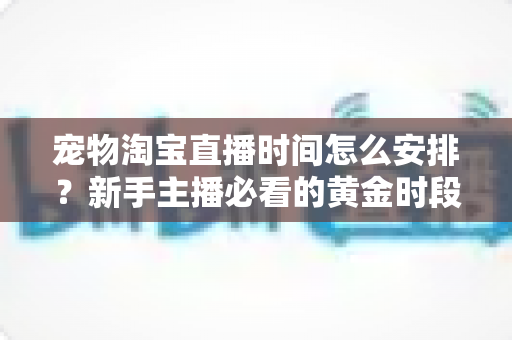 宠物淘宝直播时间怎么安排？新手主播必看的黄金时段运营全攻略