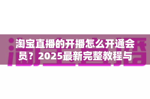 淘宝直播的开播怎么开通会员?2025最新完整教程与高效运营指南一次讲透 淘宝直播的开播怎么开通会员?2025最新完整教程与高效运营指南一次讲透