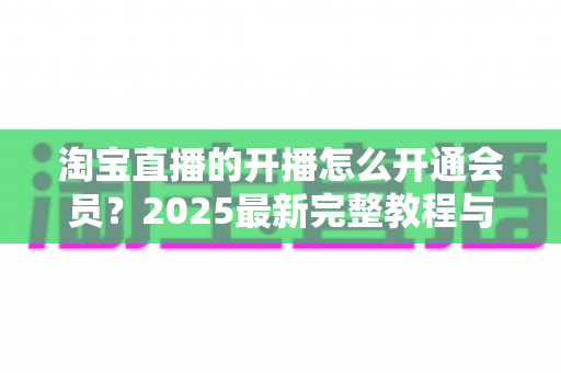 淘宝直播的开播怎么开通会员?2025最新完整教程与高效运营指南一次讲透 淘宝直播的开播怎么开通会员?2025最新完整教程与高效运营指南一次讲透