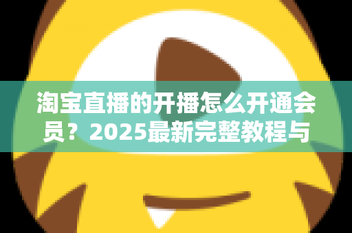 淘宝直播的开播怎么开通会员？2025最新完整教程与高效运营指南一次讲透