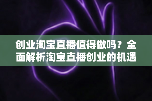 创业淘宝直播值得做吗？全面解析淘宝直播创业的机遇、成本与前景