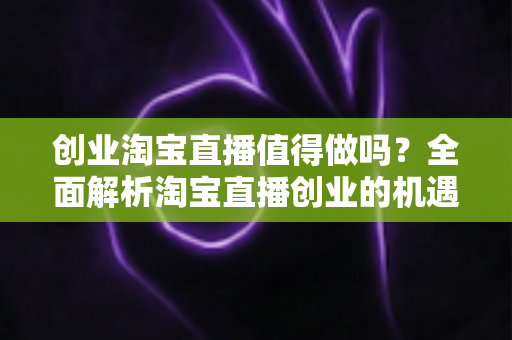 创业淘宝直播值得做吗？全面解析淘宝直播创业的机遇、成本与前景