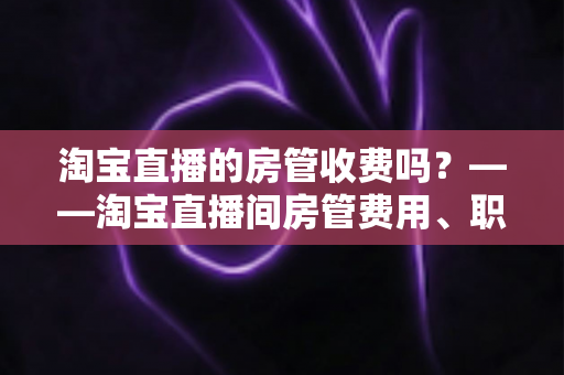 淘宝直播的房管收费吗?——淘宝直播间房管费用、职责与设置方法全解析 淘宝直播的房管收费吗?——淘宝直播间房管费用、职责与设置方法全解析