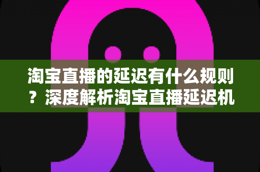 淘宝直播的延迟有什么规则?深度解析淘宝直播延迟机制、平台规范与优化技巧 淘宝直播的延迟有什么规则?深度解析淘宝直播延迟机制、平台规范与优化技巧
