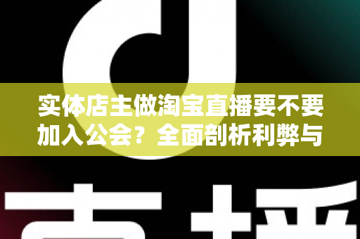 实体店主做淘宝直播要不要加入公会？全面剖析利弊与选择指南，帮实体店主少走弯路