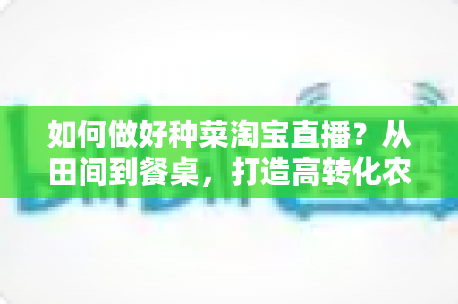 如何做好种菜淘宝直播？从田间到餐桌，打造高转化农产品直播间的实战全攻略