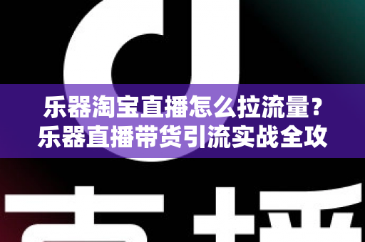 乐器淘宝直播怎么拉流量？乐器直播带货引流实战全攻略，从0到1玩转直播间流量