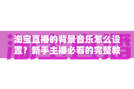 淘宝直播的背景音乐怎么设置？新手主播必看的完整教程与实用技巧