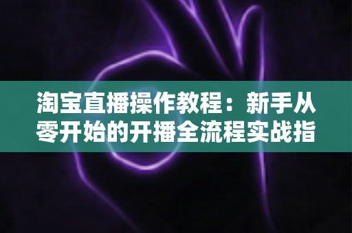 淘宝直播操作教程：新手从零开始的开播全流程实战指南