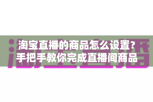淘宝直播的商品怎么设置？手把手教你完成直播间商品配置，提升带货转化率