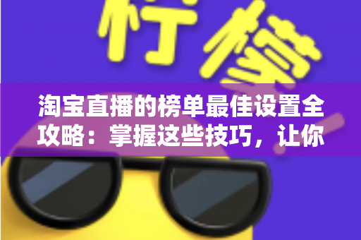 淘宝直播的榜单最佳设置全攻略：掌握这些技巧，让你的直播间流量与转化双倍提升