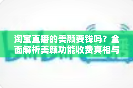 淘宝直播的美颜要钱吗?全面解析美颜功能收费真相与免费使用指南 淘宝直播的美颜要钱吗?全面解析美颜功能收费真相与免费使用指南