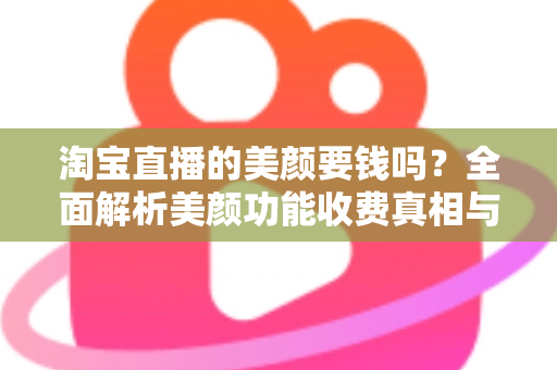 淘宝直播的美颜要钱吗？全面解析美颜功能收费真相与免费使用指南