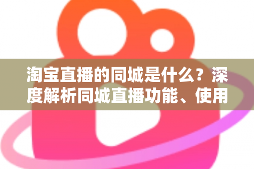 淘宝直播的同城是什么？深度解析同城直播功能、使用方法与本地消费运营价值
